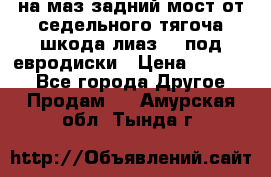 .на маз.задний мост от седельного тягоча шкода-лиаз110 под евродиски › Цена ­ 40 000 - Все города Другое » Продам   . Амурская обл.,Тында г.